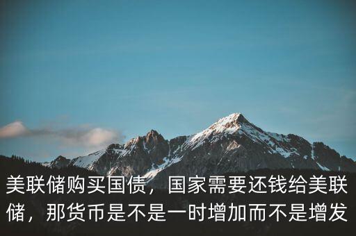 美聯(lián)儲(chǔ)購(gòu)買(mǎi)國(guó)債，國(guó)家需要還錢(qián)給美聯(lián)儲(chǔ)，那貨幣是不是一時(shí)增加而不是增發(fā)