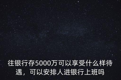 往銀行存5000萬可以享受什么樣待遇，可以安排人進(jìn)銀行上班嗎