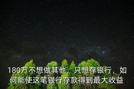 180萬不想做其他，只想存銀行，如何能使這筆銀行存款得到最大收益
