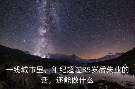 一線城市里，年紀(jì)超過35歲后失業(yè)的話，還能做什么