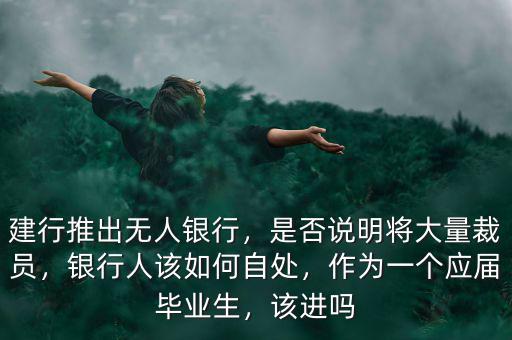 建行推出無人銀行，是否說明將大量裁員，銀行人該如何自處，作為一個應(yīng)屆畢業(yè)生，該進嗎