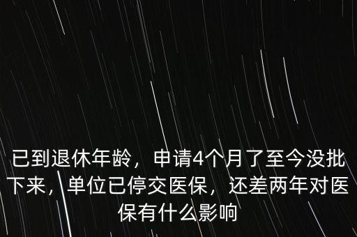 已到退休年齡，申請4個月了至今沒批下來，單位已停交醫(yī)保，還差兩年對醫(yī)保有什么影響