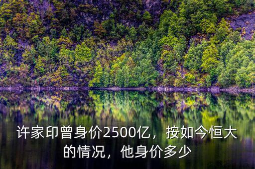 許家印曾身價2500億，按如今恒大的情況，他身價多少