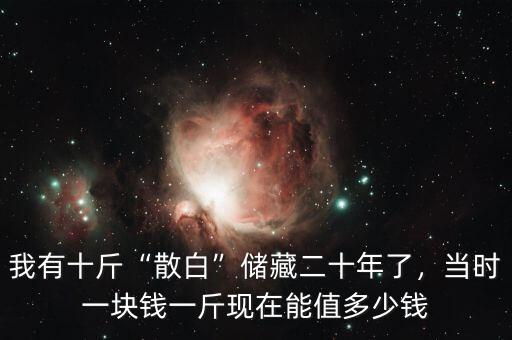 我有十斤“散白”儲(chǔ)藏二十年了，當(dāng)時(shí)一塊錢一斤現(xiàn)在能值多少錢