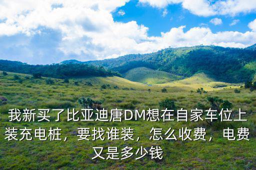 我新買了比亞迪唐DM想在自家車位上裝充電樁，要找誰裝，怎么收費，電費又是多少錢