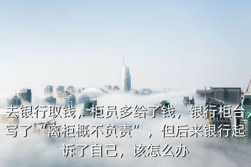 去銀行取錢，柜員多給了錢，銀行柜臺寫了“離柜概不負責”，但后來銀行起訴了自己，該怎么辦