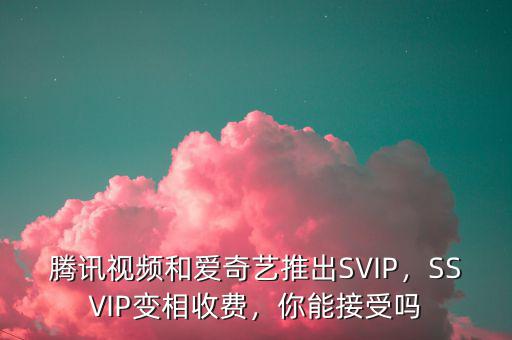 騰訊視頻和愛奇藝推出SVIP，SSVIP變相收費，你能接受嗎