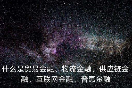 什么是貿(mào)易金融、物流金融、供應(yīng)鏈金融、互聯(lián)網(wǎng)金融、普惠金融