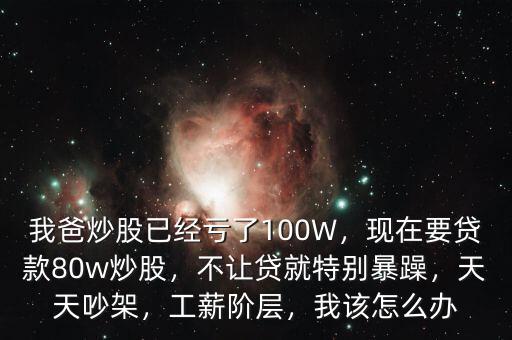 我爸炒股已經(jīng)虧了100W，現(xiàn)在要貸款80w炒股，不讓貸就特別暴躁，天天吵架，工薪階層，我該怎么辦