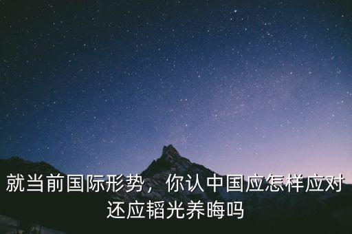 就當(dāng)前國(guó)際形勢(shì)，你認(rèn)中國(guó)應(yīng)怎樣應(yīng)對(duì)還應(yīng)韜光養(yǎng)晦嗎