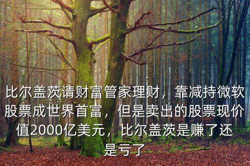 比爾蓋茨請(qǐng)財(cái)富管家理財(cái)，靠減持微軟股票成世界首富，但是賣出的股票現(xiàn)價(jià)值2000億美元，比爾蓋茨是賺了還是虧了