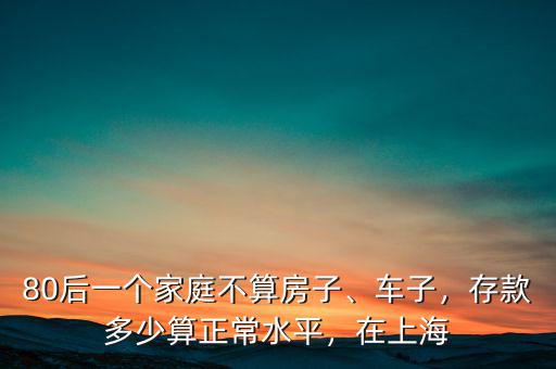 80后一個(gè)家庭不算房子、車(chē)子，存款多少算正常水平，在上海