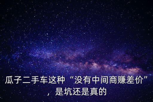 瓜子二手車這種“沒有中間商賺差價”，是坑還是真的