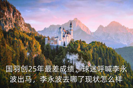 國羽創(chuàng)25年最差成績，球迷呼喊李永波出馬，李永波去哪了現(xiàn)狀怎么樣
