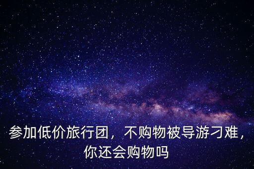 參加低價旅行團(tuán)，不購物被導(dǎo)游刁難，你還會購物嗎