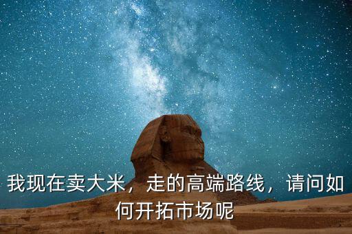 我現(xiàn)在賣大米，走的高端路線，請問如何開拓市場呢