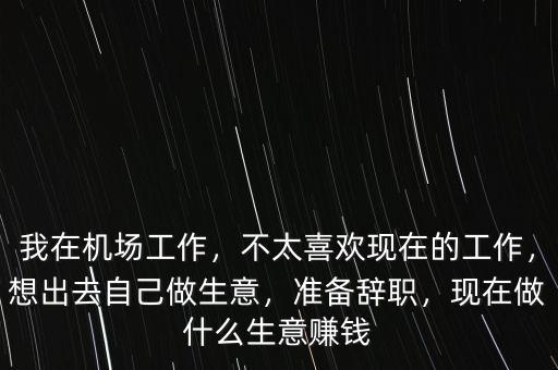 我在機(jī)場(chǎng)工作，不太喜歡現(xiàn)在的工作，想出去自己做生意，準(zhǔn)備辭職，現(xiàn)在做什么生意賺錢