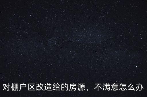 對棚戶區(qū)改造給的房源，不滿意怎么辦