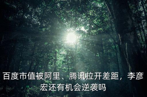 百度市值被阿里、騰訊拉開差距，李彥宏還有機會逆襲嗎