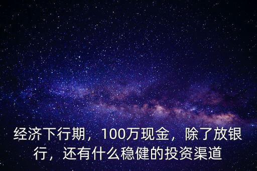 經濟下行期，100萬現(xiàn)金，除了放銀行，還有什么穩(wěn)健的投資渠道