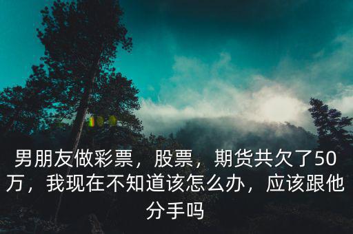 男朋友做彩票，股票，期貨共欠了50萬，我現(xiàn)在不知道該怎么辦，應(yīng)該跟他分手嗎