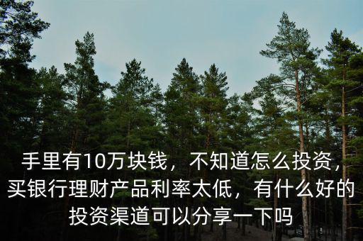 手里有10萬塊錢，不知道怎么投資，買銀行理財(cái)產(chǎn)品利率太低，有什么好的投資渠道可以分享一下嗎