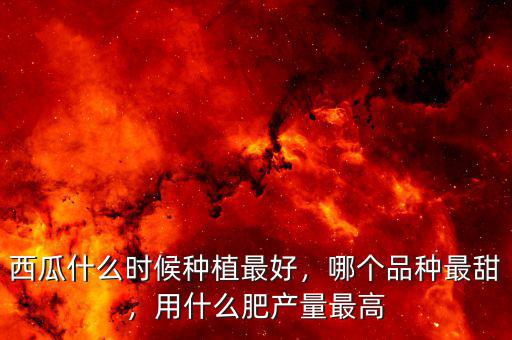 西瓜什么時候種植最好，哪個品種最甜，用什么肥產(chǎn)量最高