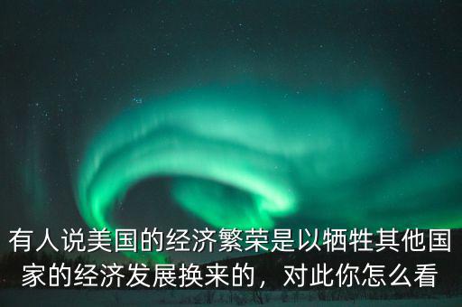 有人說(shuō)美國(guó)的經(jīng)濟(jì)繁榮是以犧牲其他國(guó)家的經(jīng)濟(jì)發(fā)展換來(lái)的，對(duì)此你怎么看