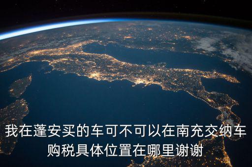 南充地稅局在什么地方，我在蓬安買的車可不可以在南充交納車購稅具體位置在哪里謝謝
