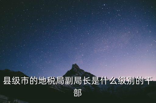 縣地稅局長是什么級別，縣級市的地稅局副局長是什么級別的干部