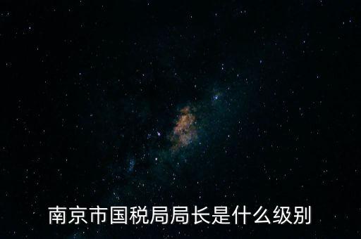 江蘇省稅務(wù)局長(zhǎng)什么級(jí)別，南京市國(guó)稅局局長(zhǎng)是什么級(jí)別