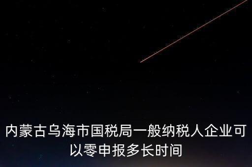 內(nèi)蒙古什么時(shí)間報(bào)稅，內(nèi)蒙古烏海市國(guó)稅局一般納稅人企業(yè)可以零申報(bào)多長(zhǎng)時(shí)間