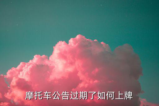 什么是摩托車公告過期，摩托車合格證公告幾年過期過期了是不是不能上牌了