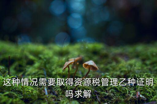 資源稅乙種證明是什么，混凝土公司購(gòu)買砂石需要開(kāi)具資源稅乙種證明嗎