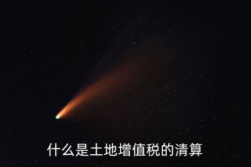 土地增值稅清算清算什么，什么叫土地增值稅查實清算