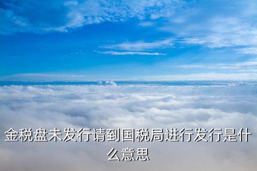 金稅盤發(fā)行什么意思，金稅盤未發(fā)行請到國稅局進行發(fā)行是什么意思