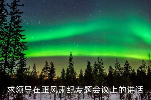 正風肅紀講話什么意思，求領(lǐng)導在正風肅紀專題會議上的講話