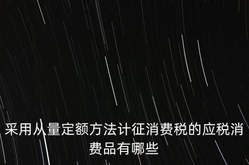 消費(fèi)稅應(yīng)稅產(chǎn)品是什么，采用從量定額方法計(jì)征消費(fèi)稅的應(yīng)稅消費(fèi)品有哪些