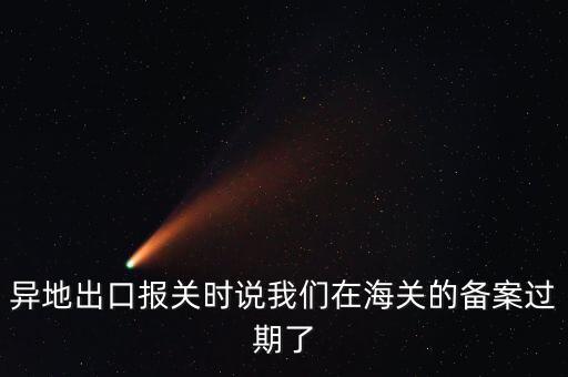 開出口委托證明提示超期為什么，異地出口報(bào)關(guān)時說我們在海關(guān)的備案過期了