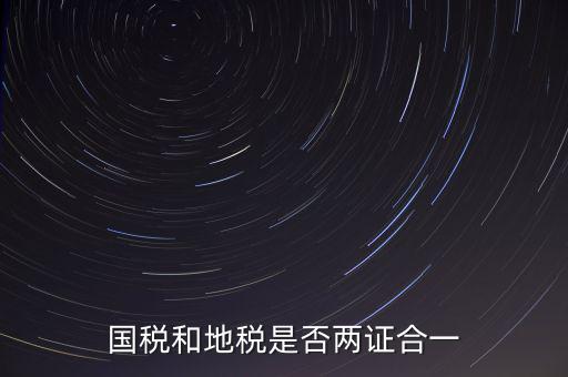 國稅的兩證合一是什么，國稅地稅兩證合一后是不是只交國稅了