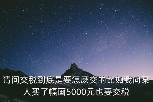 納稅的畫可以畫什么用，請問交稅到底是要怎麼交的比如我向某人買了幅畫5000元也要交稅