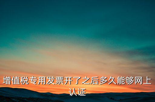 專票什么時(shí)候認(rèn)證，增值稅專用發(fā)票開了之后多久能夠網(wǎng)上認(rèn)證