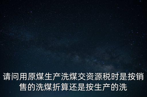 洗選煤折算率如何計算，請問用原煤生產(chǎn)洗煤交資源稅時是按銷售的洗煤折算還是按生產(chǎn)的洗