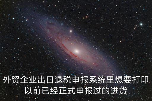 外貿企業(yè)出口退稅申報系統里想要打印以前已經正式申報過的進貨