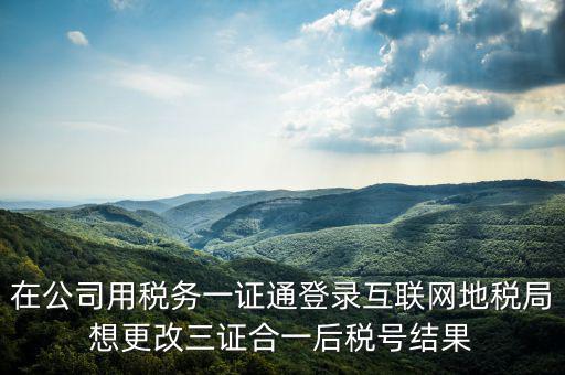 如何修改一證通稅號，在公司用稅務(wù)一證通登錄互聯(lián)網(wǎng)地稅局想更改三證合一后稅號結(jié)果