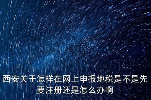 陜西如何申報地稅，西安關(guān)于怎樣在網(wǎng)上申報地稅是不是先要注冊還是怎么辦啊