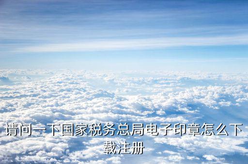 國家稅務電子印章如何注冊，請問一下國家稅務總局電子印章怎么下載注冊