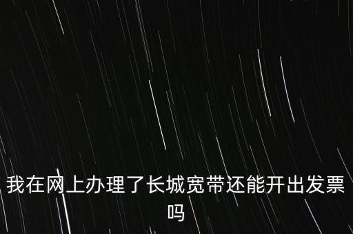 辦理寬帶業(yè)務(wù)如何開(kāi)票，我在網(wǎng)上辦理了長(zhǎng)城寬帶還能開(kāi)出發(fā)票嗎