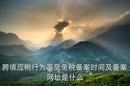 跨境應(yīng)稅行為免稅如何備案，跨境應(yīng)稅行為享受免稅備案時(shí)間及備案網(wǎng)址是什么