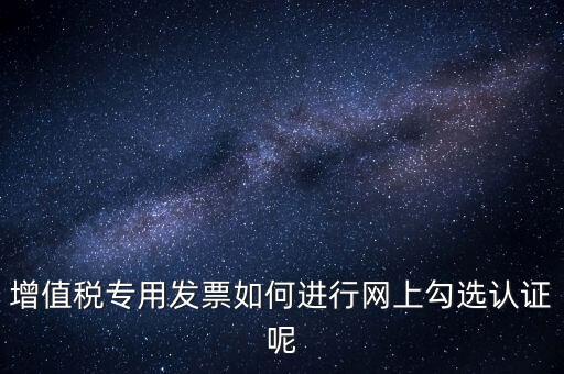 專票如何網(wǎng)上認證，怎么在網(wǎng)上認證增值稅專用發(fā)票